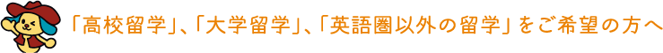 「高校留学」、「大学留学」、「英語圏以外の留学」をご希望の方へ
