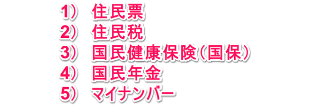 1）住民票 2）住民税 3）国民健康保険（国保） 4）国民年金 5）マイナンバー