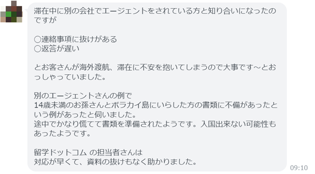 滞在中に別の会社でエージェントをされている方と知り合いになったのですが ◯連絡事項に抜けがある ◯返答が遅い とお客さんが海外渡航、滞在に不安を抱いてしまうので大事です〜とおっしゃっていました。 別のエージェントさんの例で 14歳未満のお孫さんとボラカイ島にいらした方の書類に不備があったという例があったと伺いました。 途中でかなり慌てて書類を準備されたようです。入国出来ない可能性もあったようです。 留学ドットコムの担当者さんは 対応が早くて、資料の抜けもなく助かりました。