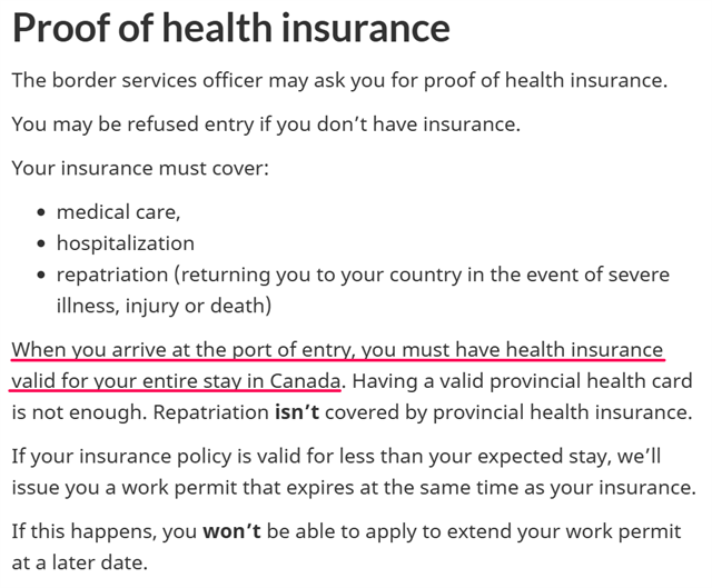 Proof of health insurance The border services officer may ask you for proof of health insurance. You may be refused entry if you don’t have insurance. Your insurance must cover: medical care, hospitalization repatriation (returning you to your country in the event of severe illness, injury or death) When you arrive at the port of entry, you must have health insurance valid for your entire stay in Canada. Having a valid provincial health card is not enough. Repatriation isn’t covered by provincial health insurance. If your insurance policy is valid for less than your expected stay, we’ll issue you a work permit that expires at the same time as your insurance. If this happens, you won’t be able to apply to extend your work permit at a later date.