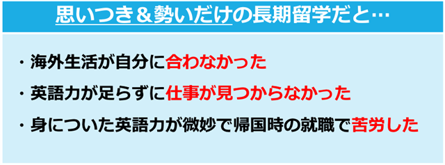 思いつき＋勢いだけの長期留学だと… ・海外生活が自分に合わなかった ・英語力が足らずに仕事が見つからなかった ・身についた英語力が微妙で、日本帰国時の就職で苦労した