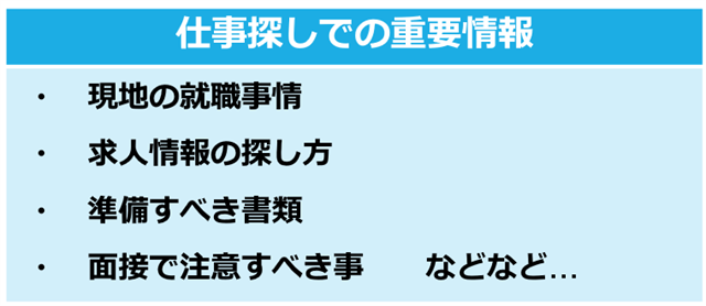 ＞仕事探しでの重要情報 ・現地の就職事情 ・求人情報の探し方 ・準備するべき書類 ・面接時に注意すること　などなど… 
